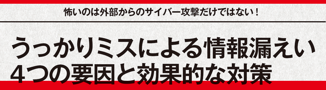 怖いのは外部からのサイバー攻撃だけではない！うっかりミスによる情報漏えい4つの要因と効果的な対策