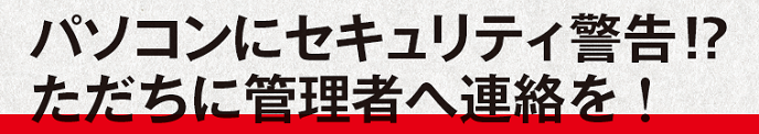 パソコンにセキュリティ警告!? ただちに管理者へ連絡を！