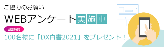 ご協力のお願い WEBアンケート実施中 回答特典 100名様に「DX白書2021」をプレゼント!