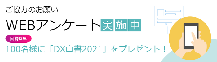 ご協力のお願い WEBアンケート実施中 回答特典 100名様に「DX白書2021」をプレゼント！