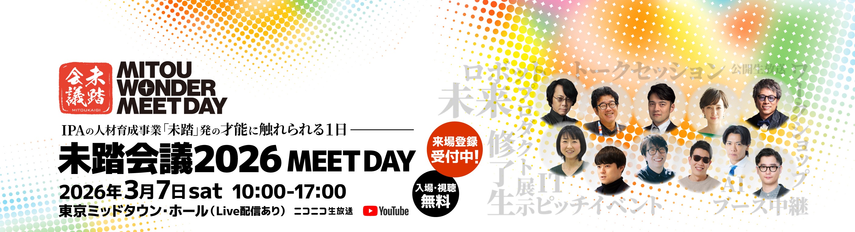 IPAの人材育成事業「未踏」発の才能に触れられる1日 未踏会議2026 MEET DAY 2026年3月7日土曜日 10時00分～17時00分 東京ミッドタウン・ホール（Live配信あり） ニコニコ生放送 YouTube 来場登録受付中！ 入場・視聴無料