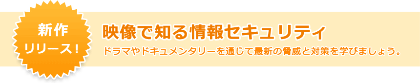 新作をリリース！映像で知る情報セキュリティ ドラマやドキュメンタリーを通じて最新の脅威と対策を学びましょう。