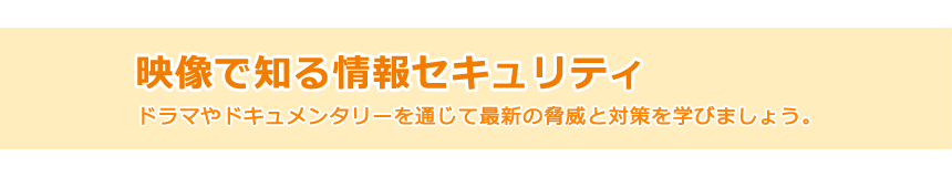 新作をリリース!映像で知る情報セキュリティ ドラマやドキュメンタリーを通じて最新の脅威と対策を学びましょう。