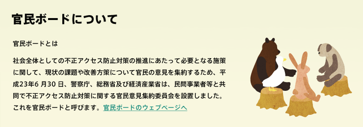 民ボードとは 社会全体としての不正アクセス防止対策の推進にあたって必要となる施策に関して、現状の課題や改善方策について官民の意見を集約するため、平成23年6 月30 日、警察庁、総務省及び経済産業省は、民間事業者等と共同で不正アクセス防止対策に関する官民意見集約委員会を設置しました。これを官民ボードと呼びます。