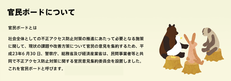 民ボードとは 社会全体としての不正アクセス防止対策の推進にあたって必要となる施策に関して、現状の課題や改善方策について官民の意見を集約するため、平成23年6 月30 日、警察庁、総務省及び経済産業省は、民間事業者等と共同で不正アクセス防止対策に関する官民意見集約委員会を設置しました。これを官民ボードと呼びます。