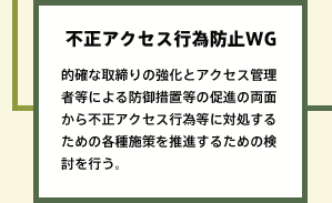 不正アクセス行為防止WG 的確な取締りの強化とアクセス管理者等による防御措置等の促進の両面から不正アクセス行為等に対処するための各種施策を推進するための検討を行う。