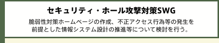 セキュリティ・ホール攻撃対策SWG 脆弱性対策ホームページの作成、不正アクセス行為等の発生を前提とした情報システム設計の推進等について検討を行う。