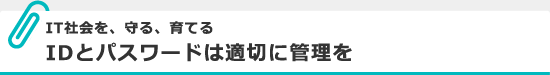 IT社会を、守る、育てる IDとパスワードは適切に管理を