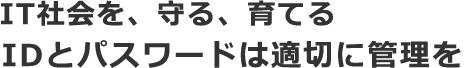 IT社会を、守る、育てる IDとパスワードは適切に管理を